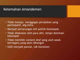 Kelemahan Amandemen
• Tidak mampu menggagas perubahan yang
partisipatif, shg elitis.
• Menjadi pertarungan elit politik/kelompok.
• Tidak dilakukan oleh para ahli, tetapi dominasi
kelompok
• Tidak memiliki content draf yang utuh sosok
bernegara yang akan dibangun
• UUD menjadi parsial, tdk konsisten
 