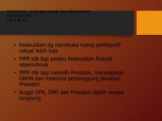 Kedaulatan: di tangan rakyat dan dilaksanakan
menurut UUD
(ps 1 ay 2)
• Kedaulatan dg membuka ruang partisipatif
rakyat lebih luas
• MPR tdk lagi pelaku Kedaulatan Rakyat
sepenuhnya
• MPR tdk lagi memilih Presiden, menetapkan
GBHN dan meminta pertanggung jawaban
Presiden
• Anggt DPR, DPD dan Presiden dipilih secara
langsung
 