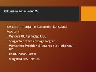 Kekuasaan Kehakiman: MK
Ide dasar: menjamin kemurnian Konstitusi
Kopetensi:
• Menguji UU terhadap UUD
• Sengketa antar Lembaga Negara
• Memeriksa Presiden & Wapres atas kehendak
DPR
• Pembubaran Partai
• Sengketa hasil Pemilu
 
