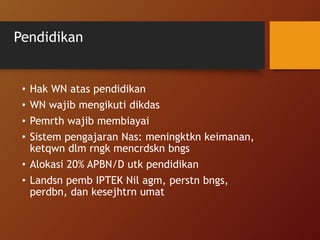 Pendidikan
• Hak WN atas pendidikan
• WN wajib mengikuti dikdas
• Pemrth wajib membiayai
• Sistem pengajaran Nas: meningktkn keimanan,
ketqwn dlm rngk mencrdskn bngs
• Alokasi 20% APBN/D utk pendidikan
• Landsn pemb IPTEK Nil agm, perstn bngs,
perdbn, dan kesejhtrn umat
 