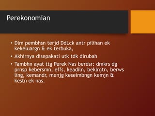 Perekonomian
• Dlm pembhsn terjd DdLck antr pilihan ek
kekeluargn & ek terbuka,
• Akhirnya disepakati utk tdk dirubah
• Tambhn ayat ttg Perek Nas berdsr: dmkrs dg
prnsp kebersmn, effs, keadiln, beklnjtn, berws
ling, kemandr, menjg keseimbngn kemjn &
kestn ek nas.
 
