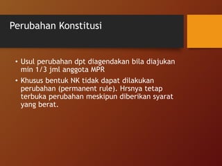 Perubahan Konstitusi
• Usul perubahan dpt diagendakan bila diajukan
min 1/3 jml anggota MPR
• Khusus bentuk NK tidak dapat dilakukan
perubahan (permanent rule). Hrsnya tetap
terbuka perubahan meskipun diberikan syarat
yang berat.
 