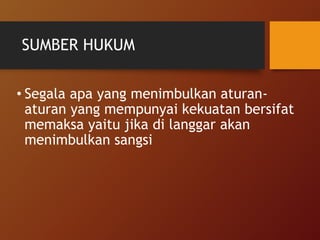 SUMBER HUKUM
• Segala apa yang menimbulkan aturan-
aturan yang mempunyai kekuatan bersifat
memaksa yaitu jika di langgar akan
menimbulkan sangsi
 