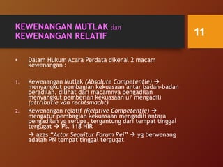 KEWENANGAN MUTLAK dan
KEWENANGAN RELATIF
• Dalam Hukum Acara Perdata dikenal 2 macam
kewenangan :
1. Kewenangan Mutlak (Absolute Competentie) 
menyangkut pembagian kekuasaan antar badan-badan
peradilan, dilihat dari macamnya pengadilan
menyangkut pemberian kekuasaan u/ mengadili
(attributie van rechtsmacht)
2. Kewenangan relatif (Relative Competentie) 
mengatur pembagian kekuasaan mengadili antara
pengadilan yg serupa, tergantung dari tempat tinggal
tergugat  Ps. 118 HIR
 azas “Actor Sequitur Forum Rei”  yg berwenang
adalah PN tempat tinggal tergugat
11
 