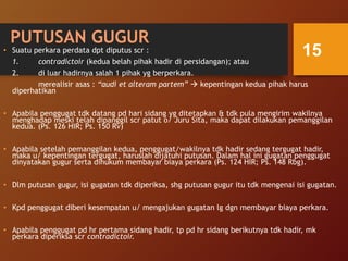 PUTUSAN GUGUR
• Suatu perkara perdata dpt diputus scr :
1. contradictoir (kedua belah pihak hadir di persidangan); atau
2. di luar hadirnya salah 1 pihak yg berperkara.
merealisir asas : “audi et alteram partem”  kepentingan kedua pihak harus
diperhatikan
• Apabila penggugat tdk datang pd hari sidang yg ditetapkan & tdk pula mengirim wakilnya
menghadap meski telah dipanggil scr patut o/ Juru Sita, maka dapat dilakukan pemanggilan
kedua. (Ps. 126 HIR; Ps. 150 Rv)
• Apabila setelah pemanggilan kedua, penggugat/wakilnya tdk hadir sedang tergugat hadir,
maka u/ kepentingan tergugat, haruslah dijatuhi putusan. Dalam hal ini gugatan penggugat
dinyatakan gugur serta dihukum membayar biaya perkara (Ps. 124 HIR; Ps. 148 Rbg).
• Dlm putusan gugur, isi gugatan tdk diperiksa, shg putusan gugur itu tdk mengenai isi gugatan.
• Kpd penggugat diberi kesempatan u/ mengajukan gugatan lg dgn membayar biaya perkara.
• Apabila penggugat pd hr pertama sidang hadir, tp pd hr sidang berikutnya tdk hadir, mk
perkara diperiksa scr contradictoir.
15
 