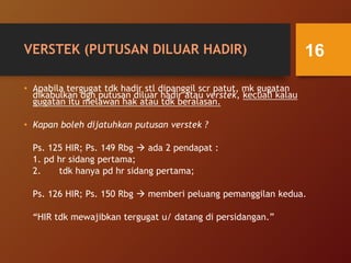 VERSTEK (PUTUSAN DILUAR HADIR)
• Apabila tergugat tdk hadir stl dipanggil scr patut, mk gugatan
dikabulkan dgn putusan diluar hadir atau verstek, kecuali kalau
gugatan itu melawan hak atau tdk beralasan.
• Kapan boleh dijatuhkan putusan verstek ?
Ps. 125 HIR; Ps. 149 Rbg  ada 2 pendapat :
1. pd hr sidang pertama;
2. tdk hanya pd hr sidang pertama;
Ps. 126 HIR; Ps. 150 Rbg  memberi peluang pemanggilan kedua.
“HIR tdk mewajibkan tergugat u/ datang di persidangan.”
16
 