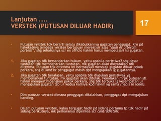 Lanjutan …..
VERSTEK (PUTUSAN DILUAR HADIR)
• Putusan verstek tdk berarti selalu dikabulkannya gugatan penggugat. Krn pd
hakekatnya lembaga verstek bertujuan merealisir asas “audi et alteram
partem”, shg seharusnya scr ex officio hakim harus mempelajari isi gugatan.
1. Jika gugatan tdk bersandarkan hukum, yaitu apabila peristiwa2 sbg dasar
tuntutan tdk membenarkan tuntutan, mk gugatan akan dinyatakan tdk
diterima. Putusan tdk diterima ini bermaksud menolak gugatan diluar pokok
perkara, shg di kmd hr penggugat masih dpt mengajukan lg gugatannya.
2. Jika gugatan tdk beralasan, yaitu apabila tdk diajukan peristiwa2 yg
membenarkan tuntutan, mk gugatan akan ditolak. Penolakan mrpk putusan stl
hakim mempertimbangkan pokok perkara, shg tdk terbuka lg kesempatan u/
mengajukan gugatan tsb u/ kedua kalinya kpd hakim yg sama (nebis in idem).
• Dlm putusan verstek dimana penggugat dikalahkan, penggugat dpt mengajukan
banding.
• Dalam putusan verstek, kalau tergugat hadir pd sidang pertama tp tdk hadir pd
sidang berikutnya, mk perkaranya diperiksa scr contradictoir.
17
 