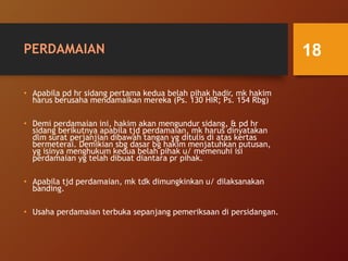 PERDAMAIAN
• Apabila pd hr sidang pertama kedua belah pihak hadir, mk hakim
harus berusaha mendamaikan mereka (Ps. 130 HIR; Ps. 154 Rbg)
• Demi perdamaian ini, hakim akan mengundur sidang, & pd hr
sidang berikutnya apabila tjd perdamaian, mk harus dinyatakan
dlm surat perjanjian dibawah tangan yg ditulis di atas kertas
bermeterai. Demikian sbg dasar bg hakim menjatuhkan putusan,
yg isinya menghukum kedua belah pihak u/ memenuhi isi
perdamaian yg telah dibuat diantara pr pihak.
• Apabila tjd perdamaian, mk tdk dimungkinkan u/ dilaksanakan
banding.
• Usaha perdamaian terbuka sepanjang pemeriksaan di persidangan.
18
 