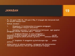 JAWABAN
• Ps. 121 ayat 2 HIR; Ps. 145 ayat 2 Rbg  tergugat dpt menjawab baik
scr tertulis maupun lisan.
• Bentuk Jawaban :
1. Pengakuan  membenarkan isi gugatan penggugat,
baik sebagian maupun seluruhnya.
2. bantahan (verweer)  pd hakekatnya bertujuan agar gugatan
penggugat ditolak. Bantahan ada 2 macam :
a. Tangkisan/Eksepsi  suatu sanggahan /
bantahan dr pihak tergugat thd gugatan penggugat yg tdk
langsung mengenai pokok perkara, yg berisi tuntutan batalnya
gugatan.
b. Sangkalan  sanggahan yg berhubungan dgn pokok
perkara.
• Akibat hukum dr adanya jawaban : penggugat tdk diperkenankan
mencabut gugatannya, kecuali dgn persetujuan tergugat.
19
 