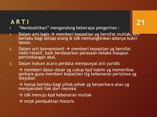 A R T I
• “Membuktikan” mengandung beberapa pengertian :
1. Dalam arti logis  memberi kepastian yg bersifat mutlak, krn
berlaku bagi setiap orang & tdk memungkinkan adanya bukti
lawan.
2. Dalam arti konvensionil  memberi kepastian yg bersifat
nisbi/relatif, baik berdasarkan perasaan belaka maupun
pertimbangan akal.
3. Dalam hukum acara perdata mempunyai arti yuridis
 memberi dasar-dasar yg cukup kpd hakim yg memeriksa
perkara guna memberi kepastian ttg kebenaran peristiwa yg
diajukan
 hanya berlaku bagi pihak-pihak yg berperkara atau yg
memperoleh hak dari mereka
 tdk menuju kpd kebenaran mutlak
 mrpk pembuktian historis
21
 