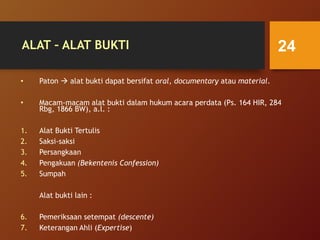 ALAT – ALAT BUKTI
• Paton  alat bukti dapat bersifat oral, documentary atau material.
• Macam-macam alat bukti dalam hukum acara perdata (Ps. 164 HIR, 284
Rbg, 1866 BW), a.l. :
1. Alat Bukti Tertulis
2. Saksi-saksi
3. Persangkaan
4. Pengakuan (Bekentenis Confession)
5. Sumpah
Alat bukti lain :
6. Pemeriksaan setempat (descente)
7. Keterangan Ahli (Expertise)
24
 
