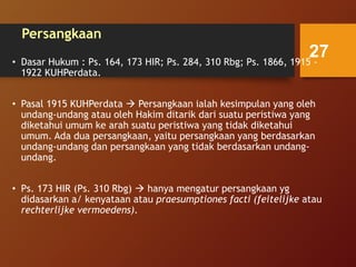 Persangkaan
• Dasar Hukum : Ps. 164, 173 HIR; Ps. 284, 310 Rbg; Ps. 1866, 1915 -
1922 KUHPerdata.
• Pasal 1915 KUHPerdata  Persangkaan ialah kesimpulan yang oleh
undang-undang atau oleh Hakim ditarik dari suatu peristiwa yang
diketahui umum ke arah suatu peristiwa yang tidak diketahui
umum. Ada dua persangkaan, yaitu persangkaan yang berdasarkan
undang-undang dan persangkaan yang tidak berdasarkan undang-
undang.
• Ps. 173 HIR (Ps. 310 Rbg)  hanya mengatur persangkaan yg
didasarkan a/ kenyataan atau praesumptiones facti (feitelijke atau
rechterlijke vermoedens).
27
 