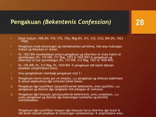 Pengakuan (Bekentenis Confession)
• Dasar hukum : HIR (Ps. 174, 175, 176), Rbg (Ps. 311, 312, 313), BW (Ps. 1923
– 1928).
• Pengakuan mrpk keterangan yg membenarkan peristiwa, hak atau hubungan
hukum yg diajukan o/ lawan.
• Ps. 1923 BW membedakan antara pengakuan yg diberikan di muka hakim di
persidangan (Ps. 174 HIR, 311 Rbg, 1925 & 1926 BW) & pengakuan yg
diberikan di luar persidangan (Ps. 175 HIR, 312 Rbg, 1927 & 1928 BW).
• Ps. 176 HIR, Ps. 313 Rbg, Ps. 1924 BW  pengakuan tdk boleh dipisah-
pisahkan (onsplitsbare aveu).
• Ilmu pengetahuan membagi pengakuan mjd 3 :
1. Pengakuan murni (aveu pur et-simple), ialah pengakuan yg sifatnya sederhana
& sesuai sepenuhnya dgn tuntutan pihak lawan.
2. Pengakuan dgn kualifikasi (gequalificeerde bekentenis, aveu qualifie), ialah
pengakuan yg disertai dgn sangkalan thd sebagian dr tuntutan.
3. Pengakuan dgn klausula (geclausuleerde bekentenis, aveu complexe), ialah
suatu pengakuan yg disertai dgn keterangan tambahan yg bersifat
membebaskan.
Pengakuan dgn kualifikasi maupun dgn klausula harus diterima dgn bulat &
tdk boleh dipisah-pisahkan dr keterangan tambahannya  onsplitsbare aveu.
28
 