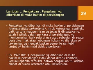 Lanjutan … Pengakuan : Pengakuan yg
diberikan di muka hakim di persidangan
• Pengakuan yg diberikan di muka hakim di persidangan
(gerechtelijke bekentenis), mrpk keterangan sepihak,
baik tertulis maupun lisan yg tegas & dinyatakan o/
salah 1 pihak dalam perkara di persidangan, yg
membenarkan baik seluruhnya atau sebagian dr suatu
peristiwa, hak atau hubungan hukum yg diajukan o/
lawannya, yg mengakibatkan pemeriksaan lebih
lanjut o/ hakim mjd tidak diperlukan.
• Ps. 1926 BW  pengakuan yg diberikan di muka
hakim di persidangan tidak dapat ditarik kembali,
kecuali apabila terbukti bahwa pengakuan itu adalah
akibat dr suatu kesesatan atau kekeliruan.
29
 