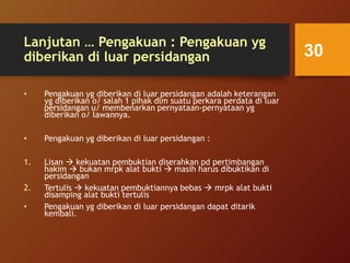 Lanjutan … Pengakuan : Pengakuan yg
diberikan di luar persidangan
• Pengakuan yg diberikan di luar persidangan adalah keterangan
yg diberikan o/ salah 1 pihak dlm suatu perkara perdata di luar
persidangan u/ membenarkan pernyataan-pernyataan yg
diberikan o/ lawannya.
• Pengakuan yg diberikan di luar persidangan :
1. Lisan  kekuatan pembuktian diserahkan pd pertimbangan
hakim  bukan mrpk alat bukti  masih harus dibuktikan di
persidangan
2. Tertulis  kekuatan pembuktiannya bebas  mrpk alat bukti
disamping alat bukti tertulis
• Pengakuan yg diberikan di luar persidangan dapat ditarik
kembali.
30
 