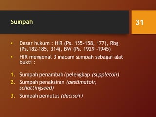 Sumpah
• Dasar hukum : HIR (Ps. 155-158, 177), Rbg
(Ps.182-185, 314), BW (Ps. 1929 -1945)
• HIR mengenal 3 macam sumpah sebagai alat
bukti :
1. Sumpah penambah/pelengkap (suppletoir)
2. Sumpah penaksiran (aestimatoir,
schattingseed)
3. Sumpah pemutus (decisoir)
31
 