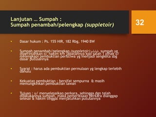 Lanjutan … Sumpah :
Sumpah penambah/pelengkap (suppletoir)
• Dasar hukum : Ps. 155 HIR, 182 Rbg, 1940 BW
• Sumpah penambah/pelengkap (suppletoir) adalah sumpah yg
diperintahkan o/ hakim krn jabatannya kpd salah 1 pihak u/
melengkapi pembuktian peristiwa yg menjadi sengketa sbg
dasar putusannya
• Syarat : harus ada pembuktian permulaan yg lengkap terlebih
dahulu
• Kekuatan pembuktian : bersifat sempurna & masih
memungkinkan pembuktian lawan
• Tujuan : u/ menyelesaikan perkara, sehingga dgn telah
dilakukannya sumpah, maka pemeriksaan perkara dianggap
selesai & hakim tinggal menjatuhkan putusannya
32
 