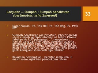 Lanjutan … Sumpah : Sumpah penaksiran
(aestimatoir, schattingseed)
• Dasar hukum : Ps. 155 HIR, Ps. 182 Rbg, Ps. 1940
BW
• Sumpah penaksiran (aestimatoir, schattingseed)
adalah sumpah yg diperintahkan o/ hakim karena
jabatannya kpd penggugat u/ menentukan
jumlah uang ganti kerugian, demikian apabila
penggugat telah dapat membuktikan haknya a/
ganti kerugian itu serta jumlahnya masih belum
pasti & tdk ada cara lain u/ menentukan jumlah
ganti kerugian tsb kecuali dgn taksiran
• Kekuatan pembuktian : bersifat sempurna &
masih memungkinkan pembuktian lawan
33
 
