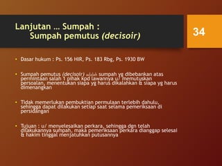 Lanjutan … Sumpah :
Sumpah pemutus (decisoir)
• Dasar hukum : Ps. 156 HIR, Ps. 183 Rbg, Ps. 1930 BW
• Sumpah pemutus (decisoir) adalah sumpah yg dibebankan atas
permintaan salah 1 pihak kpd lawannya u/ memutuskan
persoalan, menentukan siapa yg harus dikalahkan & siapa yg harus
dimenangkan
• Tidak memerlukan pembuktian permulaan terlebih dahulu,
sehingga dapat dilakukan setiap saat selama pemeriksaan di
persidangan
• Tujuan : u/ menyelesaikan perkara, sehingga dgn telah
dilakukannya sumpah, maka pemeriksaan perkara dianggap selesai
& hakim tinggal menjatuhkan putusannya
34
 