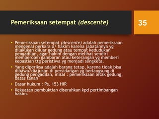 Pemeriksaan setempat (descente)
• Pemeriksaan setempat (descente) adalah pemeriksaan
mengenai perkara o/ hakim karena jabatannya yg
dilakukan diluar gedung atau tempat kedudukan
pengadilan, agar hakim dengan melihat sendiri
memperoleh gambaran atau keterangan yg memberi
kepastian ttg peristiwa yg menjadi sengketa.
• Yang diperiksa adalah barang tetap, karena tidak bisa
dibawa/diajukan di persidangan yg berlangsung di
gedung pengadilan, misal : pemeriksaan letak gedung,
batas tanah
• Dasar hukum : Ps. 153 HIR
• Kekuatan pembuktian diserahkan kpd pertimbangan
hakim.
35
 
