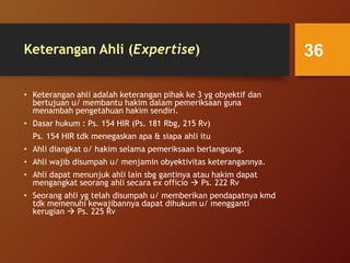 Keterangan Ahli (Expertise)
• Keterangan ahli adalah keterangan pihak ke 3 yg obyektif dan
bertujuan u/ membantu hakim dalam pemeriksaan guna
menambah pengetahuan hakim sendiri.
• Dasar hukum : Ps. 154 HIR (Ps. 181 Rbg, 215 Rv)
Ps. 154 HIR tdk menegaskan apa & siapa ahli itu
• Ahli diangkat o/ hakim selama pemeriksaan berlangsung.
• Ahli wajib disumpah u/ menjamin obyektivitas keterangannya.
• Ahli dapat menunjuk ahli lain sbg gantinya atau hakim dapat
mengangkat seorang ahli secara ex officio  Ps. 222 Rv
• Seorang ahli yg telah disumpah u/ memberikan pendapatnya kmd
tdk memenuhi kewajibannya dapat dihukum u/ mengganti
kerugian  Ps. 225 Rv
36
 