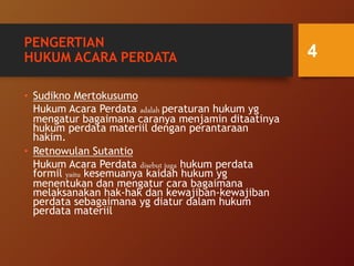PENGERTIAN
HUKUM ACARA PERDATA
• Sudikno Mertokusumo
Hukum Acara Perdata adalah peraturan hukum yg
mengatur bagaimana caranya menjamin ditaatinya
hukum perdata materiil dengan perantaraan
hakim.
• Retnowulan Sutantio
Hukum Acara Perdata disebut juga hukum perdata
formil yaitu kesemuanya kaidah hukum yg
menentukan dan mengatur cara bagaimana
melaksanakan hak-hak dan kewajiban-kewajiban
perdata sebagaimana yg diatur dalam hukum
perdata materiil
4
 