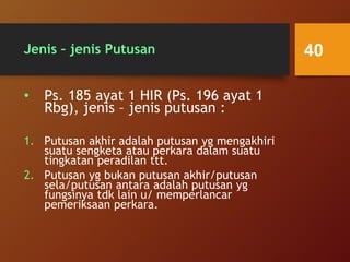 Jenis – jenis Putusan
• Ps. 185 ayat 1 HIR (Ps. 196 ayat 1
Rbg), jenis – jenis putusan :
1. Putusan akhir adalah putusan yg mengakhiri
suatu sengketa atau perkara dalam suatu
tingkatan peradilan ttt.
2. Putusan yg bukan putusan akhir/putusan
sela/putusan antara adalah putusan yg
fungsinya tdk lain u/ memperlancar
pemeriksaan perkara.
40
 