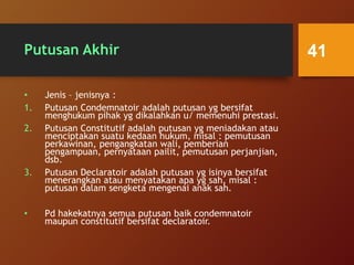 Putusan Akhir
• Jenis – jenisnya :
1. Putusan Condemnatoir adalah putusan yg bersifat
menghukum pihak yg dikalahkan u/ memenuhi prestasi.
2. Putusan Constitutif adalah putusan yg meniadakan atau
menciptakan suatu kedaan hukum, misal : pemutusan
perkawinan, pengangkatan wali, pemberian
pengampuan, pernyataan pailit, pemutusan perjanjian,
dsb.
3. Putusan Declaratoir adalah putusan yg isinya bersifat
menerangkan atau menyatakan apa yg sah, misal :
putusan dalam sengketa mengenai anak sah.
• Pd hakekatnya semua putusan baik condemnatoir
maupun constitutif bersifat declaratoir.
41
 
