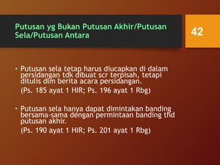 Putusan yg Bukan Putusan Akhir/Putusan
Sela/Putusan Antara
• Putusan sela tetap harus diucapkan di dalam
persidangan tdk dibuat scr terpisah, tetapi
ditulis dlm berita acara persidangan.
(Ps. 185 ayat 1 HIR; Ps. 196 ayat 1 Rbg)
• Putusan sela hanya dapat dimintakan banding
bersama-sama dengan permintaan banding thd
putusan akhir.
(Ps. 190 ayat 1 HIR; Ps. 201 ayat 1 Rbg)
42
 