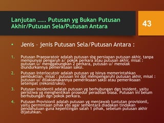 Lanjutan ….. Putusan yg Bukan Putusan
Akhir/Putusan Sela/Putusan Antara
• Jenis – jenis Putusan Sela/Putusan Antara :
1. Putusan Praeparatoir adalah putusan sbg persiapan putusan akhir, tanpa
mempunyai pengaruh a/ pokok perkara atau putusan akhir, misal :
putusan u/ menggabungkan 2 perkara, putusan u/ menolak
diundurkannya pemeriksaan saksi.
2. Putusan Interlocutoir adalah putusan yg isinya memerintahkan
pembuktian, misal : putusan ini dpt mempengaruhi putusan akhir, misal :
putusan u/ dilaksanakannya pemeriksaan saksi atau pemeriksaan
setempat (rekonstruksi).
3. Putusan Insidentil adalah putusan yg berhubungan dgn insident, yaitu
peristiwa yg menghentikan prosedur peradilan biasa. Putusan ini belum
berhubungan dgn pokok perkara.
4. Putusan Provisionil adalah putusan yg menjawab tuntutan provisionil,
yaitu permintaan pihak ybs agar sementara diadakan tindakan
pendahuluan guna kepentingan salah 1 pihak, sebelum putusan akhir
dijatuhkan.
43
 