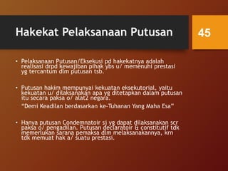 Hakekat Pelaksanaan Putusan
• Pelaksanaan Putusan/Eksekusi pd hakekatnya adalah
realisasi drpd kewajiban pihak ybs u/ memenuhi prestasi
yg tercantum dlm putusan tsb.
• Putusan hakim mempunyai kekuatan eksekutorial, yaitu
kekuatan u/ dilaksanakan apa yg ditetapkan dalam putusan
itu secara paksa o/ alat2 negara.
“Demi Keadilan berdasarkan ke-Tuhanan Yang Maha Esa”
• Hanya putusan Condemnatoir sj yg dapat dilaksanakan scr
paksa o/ pengadilan. Putusan declaratoir & constitutif tdk
memerlukan sarana pemaksa dlm melaksanakannya, krn
tdk memuat hak a/ suatu prestasi.
45
 