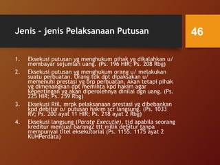 Jenis – jenis Pelaksanaan Putusan
1. Eksekusi putusan yg menghukum pihak yg dikalahkan u/
membayar sejumlah uang. (Ps. 196 HIR; Ps. 208 Rbg)
2. Eksekusi putusan yg menghukum orang u/ melakukan
suatu perbuatan. Orang tdk dpt dipaksakan u/
memenuhi prestasi yg brp perbuatan. Akan tetapi pihak
yg dimenangkan dpt meminta kpd hakim agar
kepentingan yg akan diperolehnya dinilai dgn uang. (Ps.
225 HIR; Ps. 259 Rbg)
3. Eksekusi Riil, mrpk pelaksanaan prestasi yg dibebankan
kpd debitur o/ putusan hakim scr langsung. (Ps. 1033
RV; Ps. 200 ayat 11 HIR; Ps. 218 ayat 2 Rbg)
4. Eksekusi langsung (Parate Executie), tjd apabila seorang
kreditur menjual barang2 ttt milik debitur tanpa
mempunyai titel eksekutorial (Ps. 1155. 1175 ayat 2
KUHPerdata)
46
 