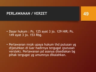 PERLAWANAN / VERZET
• Dasar hukum : Ps. 125 ayat 3 jo. 129 HIR; Ps.
149 ayat 3 jo. 153 Rbg.
• Perlawanan mrpk upaya hukum thd putusan yg
dijatuhkan di luar hadirnya tergugat (putusan
verstek). Perlawanan pd asanya disediakan bg
pihak tergugat yg umumnya dikalahkan.
49
 
