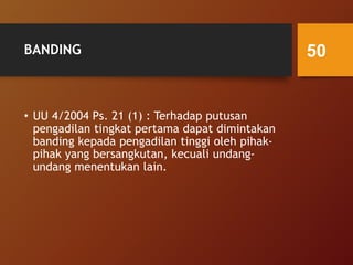 BANDING
• UU 4/2004 Ps. 21 (1) : Terhadap putusan
pengadilan tingkat pertama dapat dimintakan
banding kepada pengadilan tinggi oleh pihak-
pihak yang bersangkutan, kecuali undang-
undang menentukan lain.
50
 