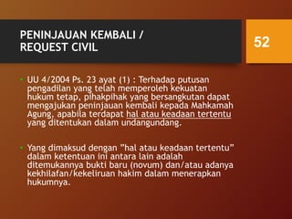PENINJAUAN KEMBALI /
REQUEST CIVIL
• UU 4/2004 Ps. 23 ayat (1) : Terhadap putusan
pengadilan yang telah memperoleh kekuatan
hukum tetap, pihakpihak yang bersangkutan dapat
mengajukan peninjauan kembali kepada Mahkamah
Agung, apabila terdapat hal atau keadaan tertentu
yang ditentukan dalam undangundang.
• Yang dimaksud dengan ”hal atau keadaan tertentu”
dalam ketentuan ini antara lain adalah
ditemukannya bukti baru (novum) dan/atau adanya
kekhilafan/kekeliruan hakim dalam menerapkan
hukumnya.
52
 