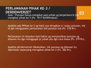 PERLAWANAN PIHAK KE-3 /
DERDENVERZET
• Asas : Putusan hanya mengikat para pihak yg berperkara & tdk
mengikat pihak ke-3 (Ps. 1917 KUHPerdata).
• Apabila ada PPihak ke-3 yg hak2 nya dirugikan o/ suatu putusan, mk
ia dpt mengajukan perlawanan thd putusan tsb (Ps. 378 Rv).
• Perlawanan ini diajukan kpd hakim yg menjatuhkan putusan yg
dilawan itu dgn menggugat pr pihak ybs dgn cara biasa (Ps. 379 Rv).
• Apabila derdenverzet dikabulkan, mk putusan yg dilawan itu
diperbaiki sepanjang merugikan pihak ke-3 (Ps. 382 Rv).
53
 