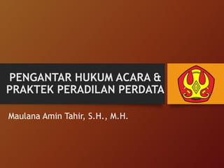PENGANTAR HUKUM ACARA &
PRAKTEK PERADILAN PERDATA
Maulana Amin Tahir, S.H., M.H.
 