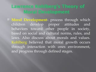 Lawrence Kohlberg's Theory of
Moral Development
 Moral Development- process through which
children develop proper attitudes and
behaviors toward other people in society,
based on social and cultural norms, rules, and
laws. Also discuss about morals and values.
Kohlberg believed that moral growth occurs
through interaction with ones environment,
and progress through defined stages.
 