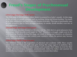 Freud’s Stages of Psychosexual
Development.
1.First stage: Oral stage ( 0 t0 2 years)
The first stage of development where libido is centered in a baby’s mouth. At this stage
in life are oral, or mouth oriented, such as sucking, biting and breast-feeding. Too much
or to little satisfaction can lead to an oral fixation activities. This type of personality may
be oral receptive, that is, have stronger tendency to smoke, dronk alcohol, over eat, or
oral aggressive.
2.Second Stage: Anal stage (2 to 3 years)
The libido now becomes focused on the anus and the child derives great pleasures from
defecating. .Child favorite word might be “No!” Therefore a struggle might exist in the
toilet training. Fixation during this stage can result in being anal retentive, an obsession
with cleanliness, perfection, and control; anal expulsive where the person may become
messy and disorganized.
3.Third stage: Phallic Stage (3-6 year)
The childrens focus is the acquisition of physical and academic skills. Boys usually
relate more with boys and girls and girls during this stage (ages 6 to puberty). Boys
develop unconscious desire for their mother and consider their father as rival for their
mother affection.Oedipus Complex unintentionally killed his father and married his
mother.Electra Complex have similar experience towards their father.
 