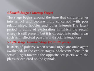 4.Fourth Stage: ( latency Stage)
The stage begins around the time that children enter
into school and become more concerned with peer
relationships, hobbies and other interests.The latent
period is atime of exploration in which the sexual
energy is still present, but it is directed into other areas
such as intellectual pursuits and social interactions.
5.Fifth stage: Genital Stage (12 to 18 years)
It starts of puberty when sexual urges are once again
awakened. In the earlier stages, adolescent focus their
sexual urges towards the opposite sex peers, with the
pleasure centered on the genitals.
 