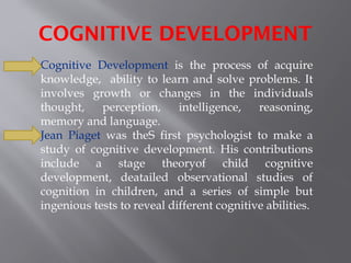 COGNITIVE DEVELOPMENT
Cognitive Development is the process of acquire
knowledge, ability to learn and solve problems. It
involves growth or changes in the individuals
thought, perception, intelligence, reasoning,
memory and language.
Jean Piaget was theS first psychologist to make a
study of cognitive development. His contributions
include a stage theoryof child cognitive
development, deatailed observational studies of
cognition in children, and a series of simple but
ingenious tests to reveal different cognitive abilities.
 