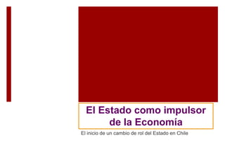 El Estado como impulsor
de la Economía
El inicio de un cambio de rol del Estado en Chile
 