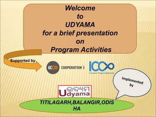 Welcome
to
UDYAMA
for a brief presentation
on
Program Activities
TITILAGARH,BALANGIR,ODIS
HA
Supported by
 