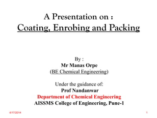A Presentation on :
Coating, Enrobing and Packing
By :
Mr Manas Orpe
(BE Chemical Engineering)
Under the guidance of:
Prof Nandanwar
Department of Chemical Engineering
AISSMS College of Engineering, Pune-1
4/17/2014 1
 
