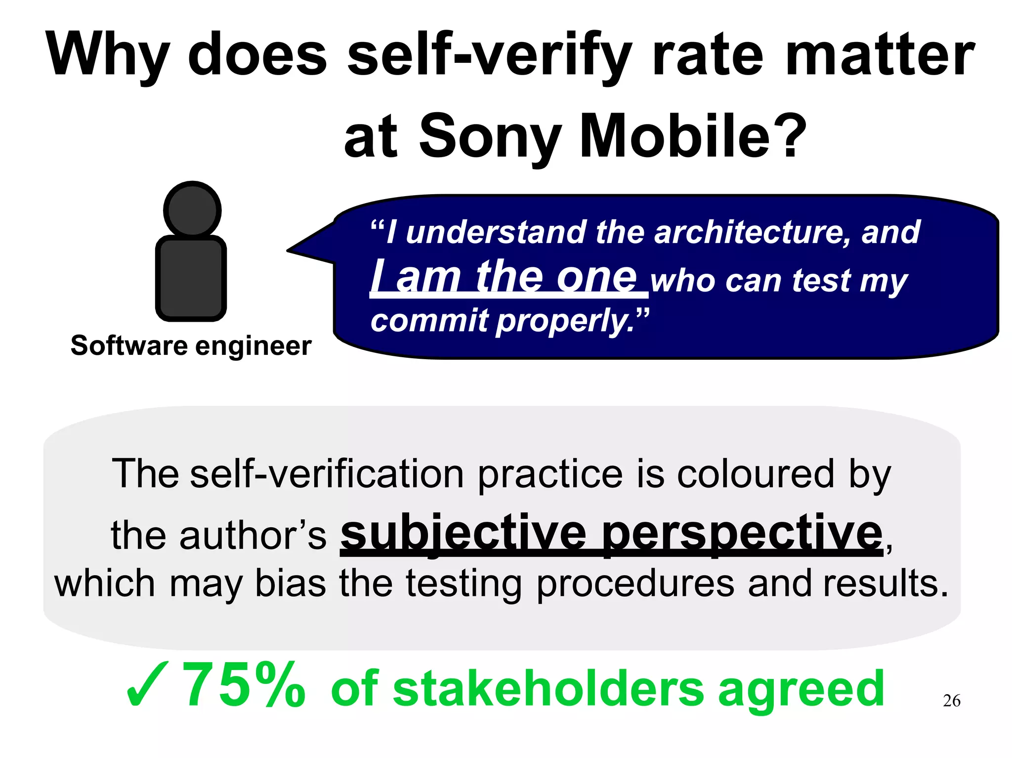 Why does self-verify rate matter
at Sony Mobile?
The self-verification practice is coloured by
the author’s subjective perspective,
which may bias the testing procedures and results.
“I understand the architecture, and
I am the one who can test my
commit properly.”
Software engineer
✓75% of stakeholders agreed 26
 