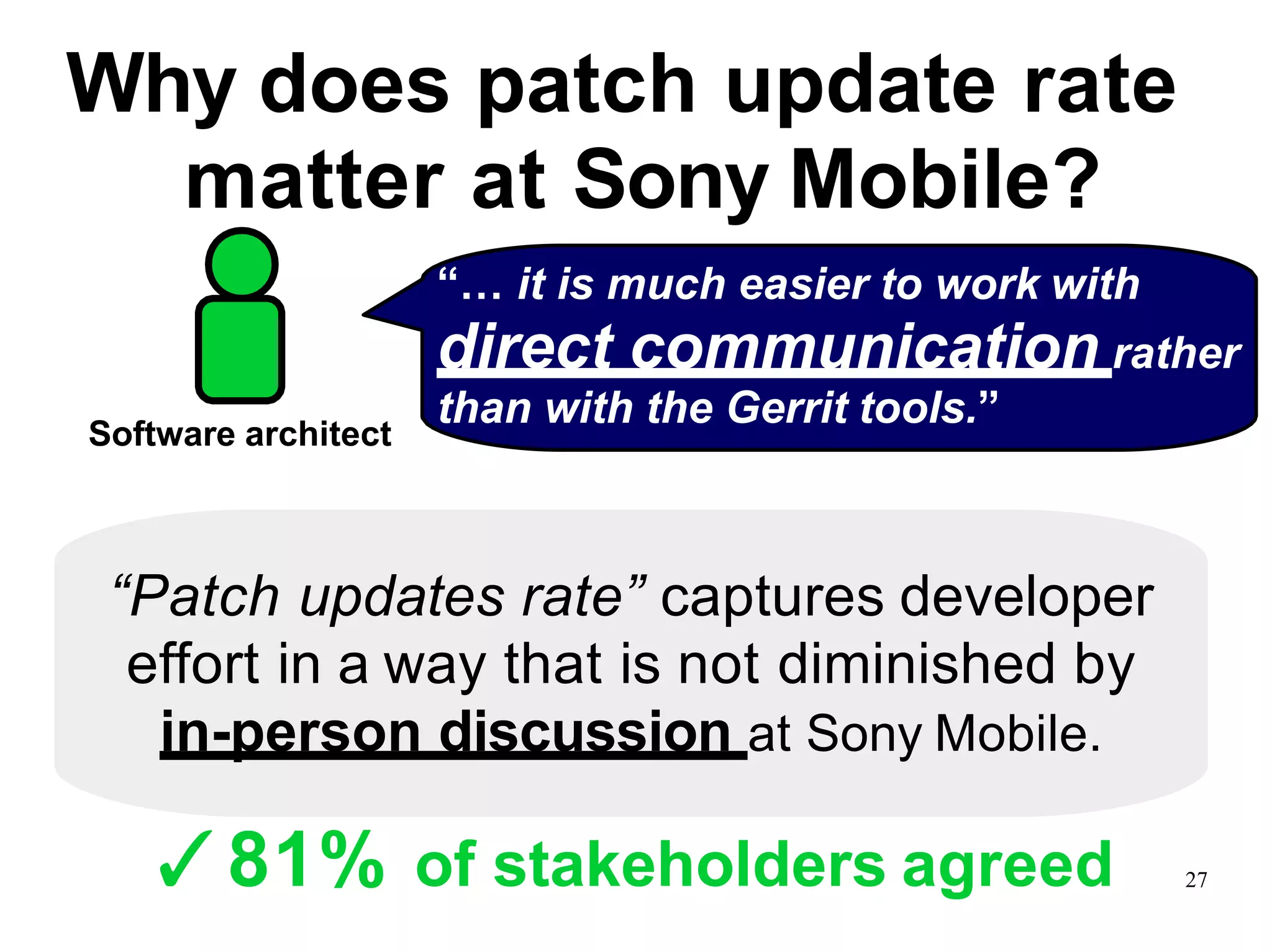 Why does patch update rate
matter at Sony Mobile?
“Patch updates rate” captures developer
effort in a way that is not diminished by
in-person discussion at Sony Mobile.
“… it is much easier to work with
direct communication rather
than with the Gerrit tools.”
Software architect
✓81% of stakeholders agreed 27
 