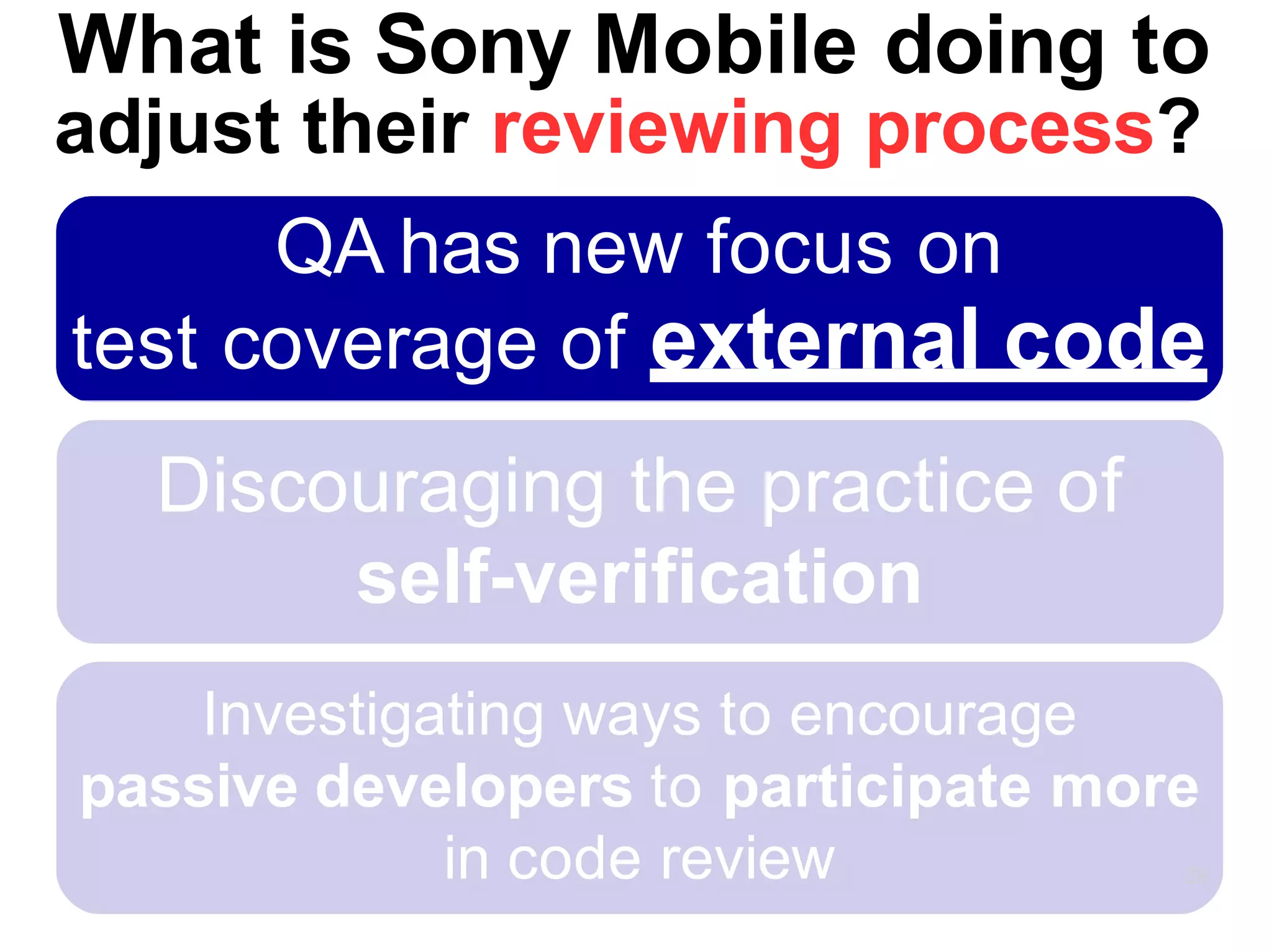 Discouraging the practice of
self-verification
Investigating ways to encourage
passive developers to participate more
in code review 28
What is Sony Mobile doing to
adjust their reviewing process?
QA has new focus on
test coverage of external code
 