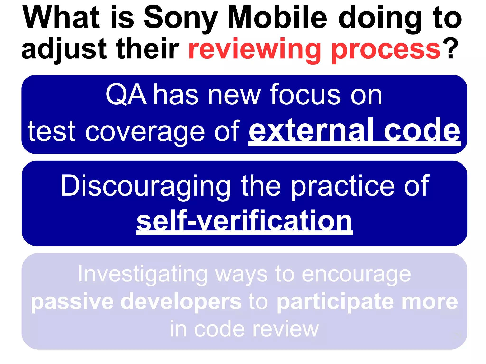 Investigating ways to encourage
passive developers to participate more
in code review 29
What is Sony Mobile doing to
adjust their reviewing process?
QA has new focus on
test coverage of external code
Discouraging the practice of
self-verification
 