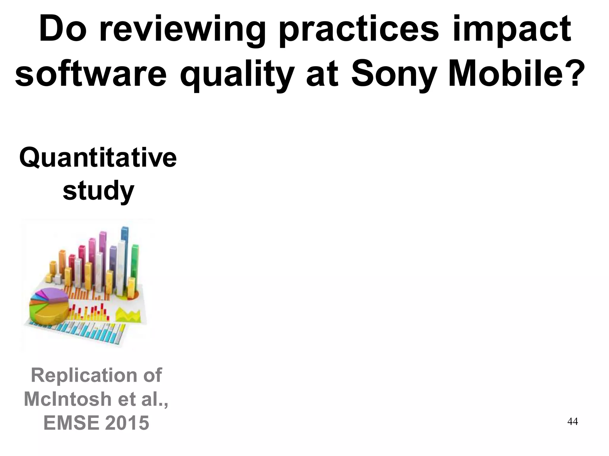 44
Quantitative
study
Replication of
McIntosh et al.,
EMSE 2015
Do reviewing practices impact
software quality at Sony Mobile?
 