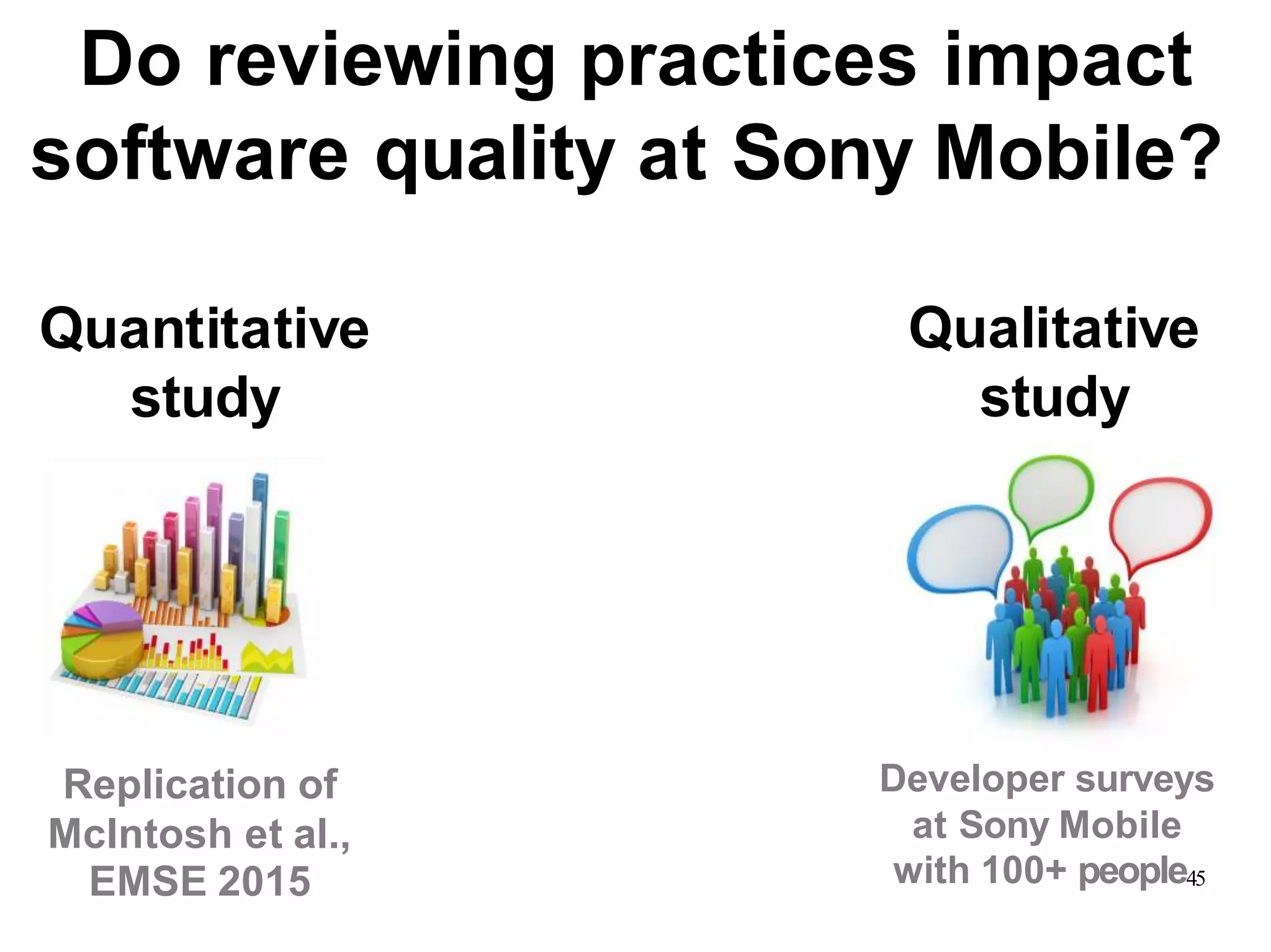 Quantitative
study
Qualitative
study
with 100+ people45EMSE 2015
Replication of
McIntosh et al.,
Developer surveys
at Sony Mobile
Do reviewing practices impact
software quality at Sony Mobile?
 